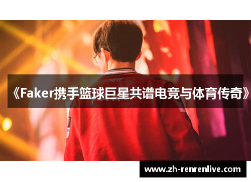 《Faker携手篮球巨星共谱电竞与体育传奇》