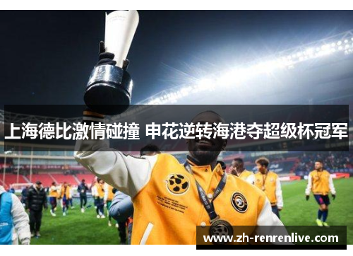 上海德比激情碰撞 申花逆转海港夺超级杯冠军