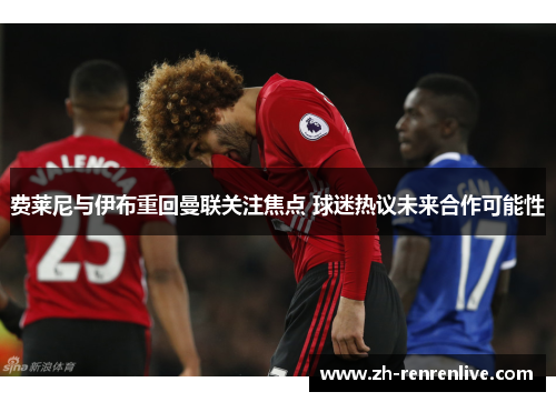 费莱尼与伊布重回曼联关注焦点 球迷热议未来合作可能性
