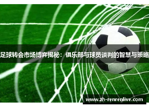 足球转会市场博弈揭秘：俱乐部与球员谈判的智慧与策略
